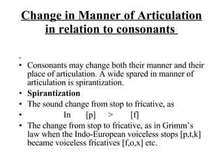 Change in Manner of Articulation in relation to consonants  Consonants may change both their manner and their place of articulation. A wide spared in manner of articulation is spirantization. Spirantization  The sound change from stop to fricative, as  In  [p] > [f] The change from stop to fricative, as in Grimm’s law when the Indo-European voiceless stops [p,t,k] became voiceless fricatives [f,o,x] etc. 