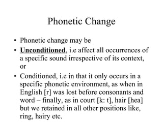 Phonetic Change Phonetic change may be  Unconditioned , i.e affect all occurrences of a specific sound irrespective of its context, or Conditioned, i.e in that it only occurs in a specific phonetic environment, as when in English [r] was lost before consonants and word – finally, as in court [k: t], hair [hea] but we retained in all other positions like, ring, hairy etc. 