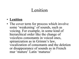 Lenition Lenition The cover term for process which involve some ‘weakening’ of sounds, such as voicing. For example, in some kind of hierarchical order like the change of voiceless consonants in voiced ones, spiranization as in Grimm’s law, vocalization of consonants and the deletion or disappearance of sounds as in French mur ‘mature’ Latin ‘maturus’ 