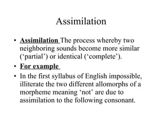 Assimilation Assimilation  The process whereby two neighboring sounds become more similar (‘partial’) or identical (‘complete’).  For example  In the first syllabus of English impossible, illiterate the two different allomorphs of a morpheme meaning ‘not’ are due to assimilation to the following consonant.  