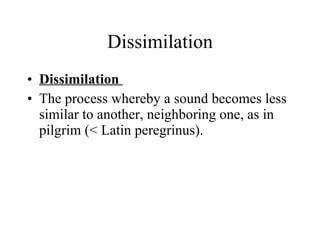 Dissimilation Dissimilation  The process whereby a sound becomes less similar to another, neighboring one, as in pilgrim (< Latin peregrinus). 