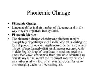 Phonemic Change Phonemic Change  Language differ in their number of phonemes and in the way they are organized into systems. Phonemic Merger  The phonemic change whereby one phoneme merges (completely or partially) with another one, thus leading to a loss of phonemic opposition phonemic merger is complete merger of two formerly distinct phonemes occurred with middle English long ‘e’ sounds as in meet and reed  etc. These two vowels must have been similar to acoustic and articulatory terms, so that the margin of security between was rather small – a fact which may have contributed to their merging under  in modern English.  