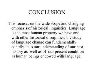 CONCLUSION This focuses on the wide scope and changing emphasis of historical linguistics. Language is the most human property we have and with other historical disciplines, the study of language change can fundamentally contribute to our understanding of our past history as  well as of  our present condition as human beings endowed with language.  