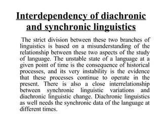 Interdependency of diachronic and synchronic linguistics The strict division between these two branches of linguistics is based on a misunderstanding of the relationship between these two aspects of the study of language. The unstable state of a language at a given point of time is the consequence of historical processes, and its very instability is the evidence that these processes continue to operate in the present. There is also a close interrelationship between synchronic linguistic variations and diachronic linguistic change. Diachronic linguistics as well needs the synchronic data of the language at different times.  