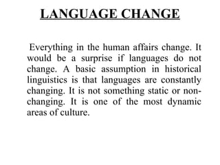 LANGUAGE CHANGE   Everything in the human affairs change. It would be a surprise if languages do not change. A basic assumption in historical linguistics is that languages are constantly changing. It is not something static or non-changing. It is one of the most dynamic areas of culture. 