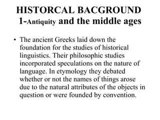 HISTORCAL BACGROUND 1- Antiquity  and the middle ages The ancient Greeks laid down the foundation for the studies of historical linguistics. Their philosophic studies incorporated speculations on the nature of language. In etymology they debated whether or not the names of things arose due to the natural attributes of the objects in question or were founded by convention.  