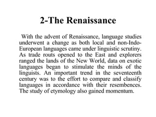 2-The Renaissance With the advent of Renaissance, language studies underwent a change as both local and non-Indo-European languages came under linguistic scrutiny. As trade routs opened to the East and explorers ranged the lands of the New World, data on exotic languages began to stimulate the minds of the linguists. An important trend in the seventeenth century was to the effort to compare and classify languages in accordance with their resembences. The study of etymology also gained momentum. 