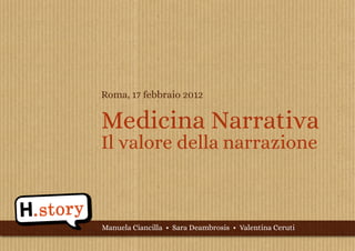 Roma, 17 febbraio 2012


Medicina Narrativa
Il valore della narrazione



Manuela Ciancilla • Sara Deambrosis • Valentina Ceruti
                                www.hstory.it | progetto.h.story@gmail.com
 