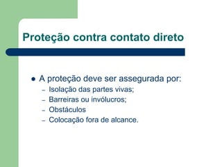 Proteção contra contato direto
 A proteção deve ser assegurada por:
– Isolação das partes vivas;
– Barreiras ou invólucros;
– Obstáculos
– Colocação fora de alcance.
 