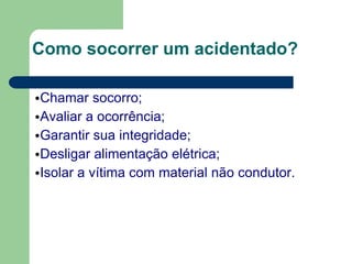 Como socorrer um acidentado?
•Chamar socorro;
•Avaliar a ocorrência;
•Garantir sua integridade;
•Desligar alimentação elétrica;
•Isolar a vítima com material não condutor.
 