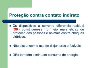  Os dispositivos à corrente diferencial-residual
(DR) constituem-se no meio mais eficaz de
proteção das pessoas e animais contra choques
elétricos.
 Não dispensam o uso de disjuntores e fusíveis.
 DRs também diminuem consumo de energia.
Proteção contra contato indireto
 