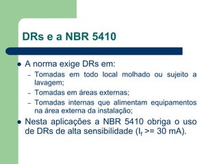 DRs e a NBR 5410
 A norma exige DRs em:
– Tomadas em todo local molhado ou sujeito a
lavagem;
– Tomadas em áreas externas;
– Tomadas internas que alimentam equipamentos
na área externa da instalação;
 Nesta aplicações a NBR 5410 obriga o uso
de DRs de alta sensibilidade (If >= 30 mA).
 