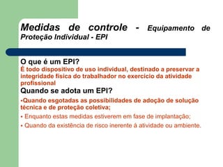 Medidas de controle - Equipamento de
Proteção Individual - EPI
O que é um EPI?
É todo dispositivo de uso individual, destinado a preservar a
integridade física do trabalhador no exercício da atividade
profissional
Quando se adota um EPI?
•Quando esgotadas as possibilidades de adoção de solução
técnica e de proteção coletiva;
• Enquanto estas medidas estiverem em fase de implantação;
• Quando da existência de risco inerente à atividade ou ambiente.
 