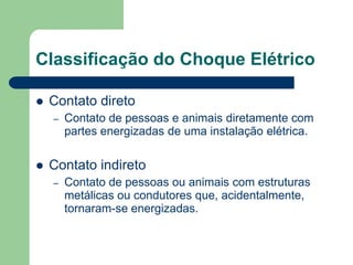 Classificação do Choque Elétrico
 Contato direto
– Contato de pessoas e animais diretamente com
partes energizadas de uma instalação elétrica.
 Contato indireto
– Contato de pessoas ou animais com estruturas
metálicas ou condutores que, acidentalmente,
tornaram-se energizadas.
 