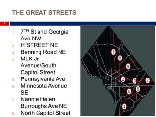 THE GREAT STREETS
3


    1.   7TH St and Georgia
         Ave NW
    2.   H STREET NE
    3.   Benning Road NE
    4.   MLK Jr.
         Avenue/South
         Capitol Street
    5.   Pennsylvania Ave
    6.   Minnesota Avenue
         SE
    7.   Nannie Helen
         Burroughs Ave NE
    8.   North Capitol Street
 