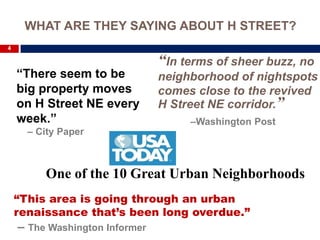 WHAT ARE THEY SAYING ABOUT H STREET?
4

                                “In terms of sheer buzz, no
    “There seem to be           neighborhood of nightspots
    big property moves          comes close to the revived
    on H Street NE every        H Street NE corridor.”
    week.”                           –Washington Post
      – City Paper



         One of the 10 Great Urban Neighborhoods
    “This area is going through an urban
    renaissance that’s been long overdue.”
    – The Washington Informer
 