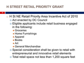 H STREET RETAIL PRIORITY GRANT
6

       H St NE Retail Priority Area Incentive Act of 2010
         Act enacted by DC Council
         Eligible applicants include retail business engaged
          in the following:
             Groceries
             Home  Furnishings
             Apparel
             Books
             Art
             General Merchandise
         Special consideration shall be given to retail with
          entrepreneurial and innovative retail elements
         Total retail space not less than 1,200 square feet
 