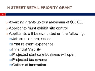 H STREET RETAIL PRIORITY GRANT
6




       Awarding grants up to a maximum of $85,000
       Applicants must exhibit site control
       Applicants will be evaluated on the following:
         Job creation projections

         Prior relevant experience

         Financial Viability

         Projected start date business will open

         Projected tax revenue

         Caliber of innovation
 