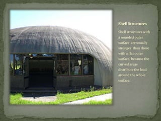 Shell Structures

Shell structures with
a rounded outer
surface are usually
stronger than those
with a flat outer
surface, because the
curved areas
distribute the load
around the whole
surface.
 