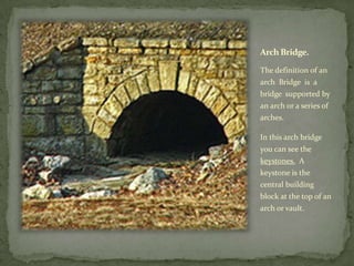 Arch Bridge.

The definition of an
arch Bridge is a
bridge supported by
an arch or a series of
arches.

In this arch bridge
you can see the
keystones. A
keystone is the
central building
block at the top of an
arch or vault.
 