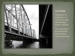 Truss Bridge

The purpose of a
truss bridge is to
carry heavier loads
like big loading
trucks or oil trucks.

The trusses make it
so that the bridge
doesn’t collapse
under heavier loads.
 