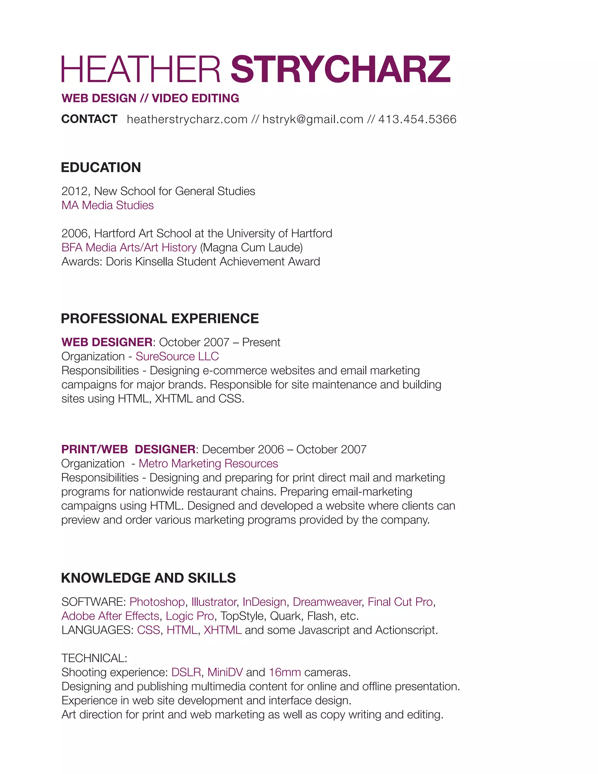 HEATHER STRYCHARZ
WEB DESIGN // VIDEO EDITING
CONTACT heatherstrycharz.com // hstryk@gmail.com // 413.454.5366
EDUCATION
2012, New School for General Studies
MA Media Studies
2006, Hartford Art School at the University of Hartford
BFA Media Arts/Art History (Magna Cum Laude)
Awards: Doris Kinsella Student Achievement Award
PROFESSIONAL EXPERIENCE
WEB DESIGNER: October 2007 – Present
Organization - SureSource LLC
Responsibilities - Designing e-commerce websites and email marketing
campaigns for major brands. Responsible for site maintenance and building
sites using HTML, XHTML and CSS.
PRINT/WEB DESIGNER: December 2006 – October 2007
Organization - Metro Marketing Resources
Responsibilities - Designing and preparing for print direct mail and marketing
programs for nationwide restaurant chains. Preparing email-marketing
campaigns using HTML. Designed and developed a website where clients can
preview and order various marketing programs provided by the company.
KNOWLEDGE AND SKILLS
SOFTWARE: Photoshop, Illustrator, InDesign, Dreamweaver, Final Cut Pro,
Adobe After Effects, Logic Pro, TopStyle, Quark, Flash, etc.
LANGUAGES: CSS, HTML, XHTML and some Javascript and Actionscript.
TECHNICAL:
Shooting experience: DSLR, MiniDV and 16mm cameras.
Designing and publishing multimedia content for online and offline presentation.
Experience in web site development and interface design.
Art direction for print and web marketing as well as copy writing and editing.