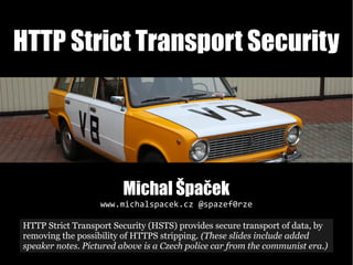 HTTP Strict Transport Security
Michal Špaček
www.michalspacek.cz @spazef0rze
https://commons.wikimedia.org/wiki/File:Kozovazy,_Muzeum_socialistick%C3%BDch_voz%C5%AF_(13).jpg
HTTP Strict Transport Security (HSTS) provides secure transport of data, by
removing the possibility of HTTPS stripping. (These slides include added
speaker notes. Pictured above is a Czech police car from the communist era.)
 