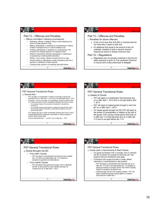 HST to PST


 Part 13 – Offences and Penalties                                                     Part 13 – Offences and Penalties
   Offence committed in following circumstances                                         Penalties for above offences
        Destroying, altering, mutilating, hiding or other disposing of a
                                                                                            A fine of not more than $10,000 or imprisonment for
        record to evade payment of tax
                                                                                            not more than 2 years or both and
        Making, participating in, assenting to or acquiescing in making
        of false or deceptive entry in a record relating to tax
                         p         y                    g                                   An additional fine equal to the amount of tax not
        Omitting, participating in, assenting to or acquiescing in the                      collected, remitted or paid or equal to amount
        omission of a material particular in a required record                              received as refund in excess of amount due
        Wilfully or fraudulently claiming, participating in, assenting to
        or acquiescing in claiming false exemption                                    Part 14 – Regulations
        Wilfully, in any manner, failing to comply with Act or regs                         Regulations are not actually contained in the Act but
        Wilfully evading or attempting to evade compliance with Act or                      rather authority is given to The Lieutenant Governor
        payment or remittance of taxes required                                             in Council who is also authorized to delegate
        Conspiring with anyone to do anything described above
                                      55                                                                            56




                                                                         HST to PST                                                               HST to PST


PST General Transitional Rules                                                        PST General Transitional Rules
  General Rule                                                                          Leases of Goods
      PST will apply to consideration in respect of purchase of goods that
      becomes due on or after April 1, 2013 and is not paid before April 1, 2013            PST will apply to consideration that becomes due
      Exception – If all or any portion of consideration not paid or become due             on or after April 1, 2013 and is not paid before April
      on or before last day of month immediately following first month in which             1, 2013
          For purchase of goods, the ownership or possession is transferred to
                          goods
          purchaser or                                                                      PST will apply to leased goods brought or sent into
          For purchase of goods under approval, consignment, sale-and-return basis,         BC on or after April 1, 2013
          the purchaser acquires ownership or makes goods available to any other
          person except seller                                                              For leased goods brought into BC PST will apply to
      PST payable last day of month immediately following first month in which              the portion of consideration in relation to the use of
      ownership/possession transferred to purchaser or makes available to                   the goods in BC during a rental period that ends on
      another person except seller
                                                                                            or after Apr 1/13 that becomes due on or after Apr
      If above date before Apr 1 – no PST, if on or after Apr 1 - PST
                                                                                            1/13 and is not paid before Apr 1/13
                                      57                                                                            58




                                                                         HST to PST                                                               HST to PST


 PST General Transitional Rules                                                       PST General Transitional Rules
   Goods Brought into BC                                                                Goods used in Improvements to Real Property
                                                                                            For goods purchased in BC or brought, sent or received
        From within Canada
                                                                                            into BC by person for purpose of improving own real
            PST will apply to consideration that becomes due on/after
                                                                                            property previous transitional rules apply
            Apr 1/13 and is not paid before Apr 1/13 (subject to
            exception to general rule noted above)                                          Contractors who supply and affix or install affixed
                                                                                                                                  install,
                                                                                            machinery or improvements to real property
        From outside Canada
                                                                                               PST will apply to consideration that becomes due on or
            PST will apply if the goods are brought, sent or delivered
                                                                                               after Apr 1/13 and is not paid before Apr 1/13 (applies to
            into BC or accounted for under relevant provision of
                                                                                               goods purchased or brought into BC from within Canada)
            Customs Act on or after April 1, 2013
                                                                                               subject to exception for general rule
                                                                                               Goods brought into BC from outside Canada – PST will
                                                                                               apply if received through a postal agent or Customs
                                                                                               accounted for on/after Apr 1

                                      59                                                                            60




                                                                                                                                                               10
 