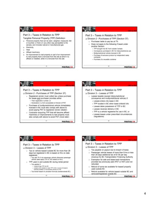 HST to PST - Legislation                                                                HST to PST


Part 3 – Taxes in Relation to TPP                                                       Part 3 – Taxes in Relation to TPP
Tangible Personal Property (TPP) Definition:                                             Division 2 - Purchases of TPP (Section 37)
a)    Personal property that can be seen, weighed, measured, felt                            Purchaser liable to pay tax at 7%
      or touched, or that is in any other way perceptible to the
      senses, and includes natural or manufactured gas                                       Does not apply to the following if taxed under
                                                                                             another Section:
b)    Electricity
                                                                                                TPP brought into BC from outside Canada
c)    Heat
                                                                                                Conveyance purchased in BC for interjurisdictional use
d)    Affixed machinery
                                                                                                Multijurisdictional vehicle licensed in BC
e)    An improvement to real property or part of an improvement                                 Purchase of exclusive product by independent sales
      to real property that is removed from the site at which it is                             contractor
      affixed or installed, while it is removed from the site                                   Purchase of a reusable container



                                       19                                                                           20




                                                                           HST to PST                                                            HST to PST


Part 3 – Taxes in Relation to TPP                                                       Part 3 – Taxes in Relation to TPP
     Division 2 - Purchases of TPP (Section 37)                                          Division 3 – Leases of TPP
         Registered vendor must collect tax unless purchase                                  Leases taxable (except interjurisdictional
         for resale and purchaser provides either:                                           conveyance and multijurisdictional vehicle) if:
             Their registration number, or                                                      Lessee enters into lease in BC
             Declaration in a form acceptable to Director of PST
                                                                                                TPP located in BC when lease entered into
         Purchaser of multijurisdictional vehicle immediately                                   Lessee takes possession of TPP in BC
         licensed in BC must also comply with above to
         avoid paying PST to registered vendor (dealer)                                         Lessee receives delivery in BC
         Contractor acquiring TPP that will become affixed                                      TPP is a vehicle registered for use in BC, or
         machinery or improvements to real property must                                        Lessee leases under prescribed circumstances
         also comply with above to avoid PST (more later)                                       (regulations)

                                       21                                                                           22




                                                                           HST to PST                                                            HST to PST


Part 3 – Taxes in Relation to TPP                                                       Part 3 – Taxes in Relation to TPP
     Division 3 – Leases of TPP                                                          Division 3 – Leases of TPP
         Tax on vehicle leased outside BC for more than 28                                   Tax payable on payout due to breach of lease
         days but registered in BC is based on fmv on date                                   Passenger vehicle leases of more than 8 hrs or less
         registered.                                                                         than 29 days additional tax of $1.50 per day
             Tax rate 7% if not passenger vehicle otherwise passenger                        (revenue for BC Transportation Financing Authority
             vehicle rates apply (7% to 10% based on fmv).                                   Exemption for sale and lease-back transactions
         TPP used in and outside BC during rental period                                     provided tax previously paid (PST or HST) and not
             Tax applies if:                                                                 refunded.
                  Lessee brings TPP into BC
              o
                                                                                             Refund of some tax available for leased property
              o   Lessee is BC resident or uses TPP in BC in course of lessee’s
                  business whether or not business carried on in BC                          used outside BC
             Tax levied based on proration formula (inside/outside BC)                       Refund available for vehicle leased outside BC and
                                                                                             removed/registered outside BC
                                       23                                                                           24




                                                                                                                                                              4
 