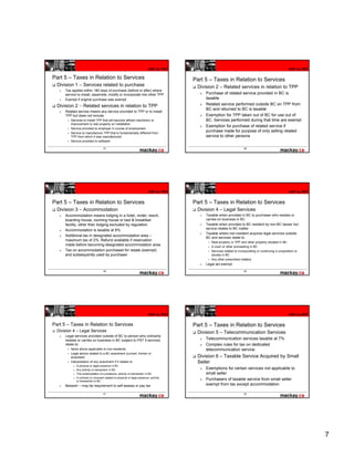 HST to PST                                                                    HST to PST

Part 5 – Taxes in Relation to Services                                                  Part 5 – Taxes in Relation to Services
  Division 1 – Services related to purchase                                              Division 2 – Related services in relation to TPP
      Tax applies within 180 days of purchase (before or after) where
      service to install, assemble, modify or incorporate into other TPP                     Purchase of related service provided in BC is
      Exempt if original purchase was exempt                                                 taxable
  Division 2 – Related services in relation to TPP                                           Related service performed outside BC on TPP from
                                                                                             BC and returned to BC is taxable
      Related service means any service provided to TPP or to install
      TPP but does not include                                                               Exemption for TPP taken out of BC for use out of
         Services to install TPP that will become affixed machinery or                       BC. Services performed during that time are exempt
         improvement to real property on installation
                                                                                             Exemption for purchase of related service if
         Service provided to employer in course of employment
         Service to manufacture TPP that is fundamentally different from
                                                                                             purchase made for purpose of only selling related
         TPP from which it was manufactured                                                  service to other persons
         Service provided to software

                                     37                                                                                 38




                                                                           HST to PST                                                                    HST to PST


Part 5 – Taxes in Relation to Services                                                  Part 5 – Taxes in Relation to Services
  Division 3 – Accommodation                                                             Division 4 – Legal Services
      Accommodation means lodging in a hotel, motel, resort,                                 Taxable when provided in BC to purchaser who resides or
      boarding house, rooming house or bed & breakfast                                       carries on business in BC
      facility, other than lodging excluded by regulation                                    Taxable when provided to BC resident by non-BC lawyer but
                                                                                             service relates to BC matter
      Accommodation i t
      A            d ti is taxable at 8%
                                bl t
                                                                                             Taxable where non-resident acquires legal services outside
      Additional tax in designated accommodation area –                                      BC and services relate to
      maximum tax of 2%. Refund available if reservation
                                                                                                Real property or TPP and other property situated in BC
      made before becoming designated accommodation area                                        A court or other proceeding in BC
      Tax on accommodation purchased for resale (exempt)                                        Services related to incorporating or continuing a corporation or
      and subsequently used by purchaser                                                        society in BC
                                                                                                Any other prescribed matters
                                                                                             Legal aid exempt
                                     39                                                                                 40




                                                                           HST to PST                                                                    HST to PST


Part 5 – Taxes in Relation to Services                                                  Part 5 – Taxes in Relation to Services
  Division 4 – Legal Services                                                            Division 5 – Telecommunication Services
      Legal services provided outside of BC to person who ordinarily
      resides or carries on business in BC subject to PST if services                        Telecommunication services taxable at 7%
      relate to:                                                                             Complex rules for tax on dedicated
         Items above applicable to non-residents                                             telecommunication service.
         Legal advice related to a BC enactment (current, former or
         proposed)                                                                       Division 6 – Taxable Service Acquired by Small
         Interpretation of any enactment if it relates to                                Seller
           o   A physical or legal presence in BC
           o   Any activity or transaction in BC                                             Exemptions for certain services not applicable to
           o   The contemplation of a presence, activity or transaction in BC                small seller
           o   A contract or covenant related to physical or legal presence, activity
               or transaction in BC
                                                                                             Purchasers of taxable service from small seller
      Beware! – may be requirement to self-assess or pay tax                                 exempt from tax except accommodation

                                     41                                                                                 42




                                                                                                                                                                      7
 
