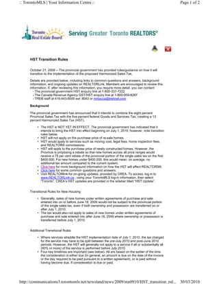 :: TorontoMLS | Your Information Centre ::                                                                Page 1 of 2




     HST Transition Rules

     October 21, 2009 -- The provincial government has provided rules/guidance on how it will
     transition to the implementation of the proposed Harmonized Sales Tax.

     Details are provided below, including links to common questions and answers, background
     information, and ongoing updates on REALTORLink. Members are encouraged to review this
     information. If, after reviewing this information, you require more detail, you can contact:
       - The provincial government HST enquiry line at 1-800-337-7222
       - The Canada Revenue Agency GST/HST enquiry line at 1-800-959-8287
       - TREB staff at 416-443-8000 ext. 8043 or mritacca@trebnet.com

     Background

     The provincial government has announced that it intends to combine the eight percent
     Provincial Sales Tax with the five percent federal Goods and Services Tax, creating a 13
     percent Harmonized Sales Tax (HST).

          • The HST is NOT YET IN EFFECT. The provincial government has indicated that it
            intends to bring the HST into effect beginning on July 1, 2010; however, note transition
            rules below.
          • HST will not apply on the purchase price of re-sale homes.
          • HST would apply to services such as moving cost, legal fees, home inspection fees,
            and REALTOR® commissions.
          • HST will apply to the purchase price of newly constructed homes. However, the
            Province is proposing a rebate so that new homes across all price ranges would
            receive a 75 per cent rebate of the provincial portion of the single sales tax on the first
            $400,000. For new homes under $400,000, this would mean, on average, no
            additional tax amount compared to the current system.
          • Click here for more background information on how the HST will affect REALTORS®.
          • Click here for some common questions and answers.
          • Visit REALTORlink for on-going updates, provided by CREA. To access, log in to
            www.REALTORLink.ca , using your TorontoMLS log-in information, then select
            “Toronto”. CREA’s HST updates are provided in the sidebar titled “HST Update”.


     Transitional Rules for New Housing

          • Generally, sales of new homes under written agreements of purchase and sale
            entered into on or before June 18, 2009 would not be subject to the provincial portion
            of the single sales tax, even if both ownership and possession are transferred on or
            after July 1, 2010.
          • The tax would also not apply to sales of new homes under written agreements of
            purchase and sale entered into after June 18, 2009 where ownership or possession is
            transferred before July 1, 2010.


     Additional Transitional Rules

          • Where services straddle the HST implementation date of July 1, 2010, the tax charged
            for the service may have to be split between the pre-July 2010 and post-June 2010
            periods. However, the HST will generally not apply to a service if all or substantially all
            (90% or more) of the service is performed before July 2010.
          • Four key timelines are important (see below). All are based on the earlier of the time
            the consideration is either due (In general, an amount is due on the date of the invoice
            or the day required to be paid pursuant to a written agreement), or is paid without
            having become due. If consideration is due or paid,




http://communications3.torontomls.net/newstand/news/2009/mn0910/HST_transition_rul... 30/03/2010
 