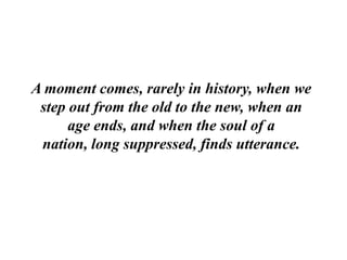 A moment comes, rarely in history, when we
 step out from the old to the new, when an
      age ends, and when the soul of a
 nation, long suppressed, finds utterance.
 