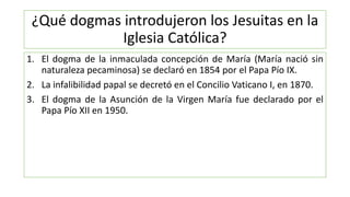 ¿Qué dogmas introdujeron los Jesuitas en la
Iglesia Católica?
1. El dogma de la inmaculada concepción de María (María naci...