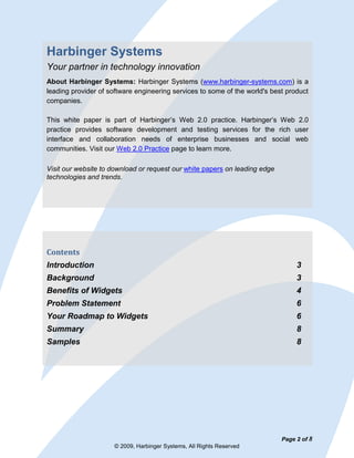 Harbinger Systems
Your partner in technology innovation
About Harbinger Systems: Harbinger Systems (www.harbinger-systems.com) is a
leading provider of software engineering services to some of the world's best product
companies.

This white paper is part of Harbinger’s Web 2.0 practice. Harbinger’s Web 2.0
practice provides software development and testing services for the rich user
interface and collaboration needs of enterprise businesses and social web
communities. Visit our Web 2.0 Practice page to learn more.

Visit our website to download or request our white papers on leading edge
technologies and trends.




Contents
Introduction                                                                     3
Background                                                                       3
Benefits of Widgets                                                              4
Problem Statement                                                                6
Your Roadmap to Widgets                                                          6
Summary                                                                          8
Samples                                                                          8




                                                                            Page 2 of 8
                     © 2009, Harbinger Systems, All Rights Reserved
 