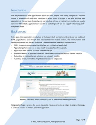Introduction
With the proliferation of Web applications in a Web 2.0 world, widgets have clearly emerged as a powerful
means of expression of application interfaces in recent times! It is easy to see why. Widgets take
applications to the next level of usability and user interface richness by making them modular and easy to
consume. With widgets, applications are capable of facilitating mash-ups and support write-once publish-
everywhere model.


Background
In the past, Web applications mostly had all features in-built and delivered to end-user via traditional
HTML pages/Forms. Even though data was fetched from multiple sources, the communication and
delivery mechanism was not very extensible. There were several drawbacks to this approach.
-   Ability to customize/personalize User Interface at a module level was limited.
-   Application performance was an issue mostly because of synchronous calls.
-   Applications were not built to handle content mash-ups.
-   Integration was not as seamless, since only the APIs were modularized and not the user interface.
-   Subscribing to multiple/alternate solutions was not easily possible.
-   Publishing of features/modules for global/public use was not possible.




             Figure 1. Frequently Asked Questions (FAQ) in Traditional Website/Applications


Widgetization helps overcome the above drawbacks. However, choosing a widget development strategy
is central to success of the next generation application.




                                                                                              Page 3 of 8
                             © 2009, Harbinger Systems, All Rights Reserved
 