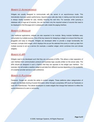 BENEFIT 2: ASYNCHRONOUS

Widgets are usually designed to communicate with the server in an asynchronous mode. This
dramatically improves system performance. Asynchronous calls also help in making sure that some data
is always readily available for user, thereby reducing the wait time. For example, while querying a
database with a huge set of records, one can first fetch only the required subset of records that need to
be displayed on the first page and in subsequent calls create the paging interface.


BENEFIT 3: MODULAR

Like traditional applications, widgets are also expected to be modular. Being modular facilitates easy
consumption by multiple sources. One of the key reasons for designing a widget is to ensure that they are
pluggable and easy to integrate. Widgets are developed either to provide a single functionality (for
example, a simple clock widget, which displays time as per the selected time-zone) or mash-up data from
multiple sources to act as a service (for example, a weather widget, which combines time and climate
widgets).


BENEFIT 4: API

Widgets need to be developed such that they are consumers of APIs. This allows a clear separation of
user interface from communication protocol and business logic (usually written on the server side). The
APIs should be designed in such a fashion that they are agnostic to the widget user interface. For
example, this will enable a weather widget to pull data from different sources depending on the availability
of a weather provider service or user preference.


BENEFIT 5: PLATFORM

Facebook, Google etc. provide the ability to publish widgets. These platforms allow categorization of
widgets and facilitate sharing of social information either through a proprietary API (such as Facebook) or
open API (OpenSocial). This allows developers to create widgets that change their behavior to reflect the
social preference of a user or community.




                                                                                               Page 5 of 8
                             © 2009, Harbinger Systems, All Rights Reserved
 
