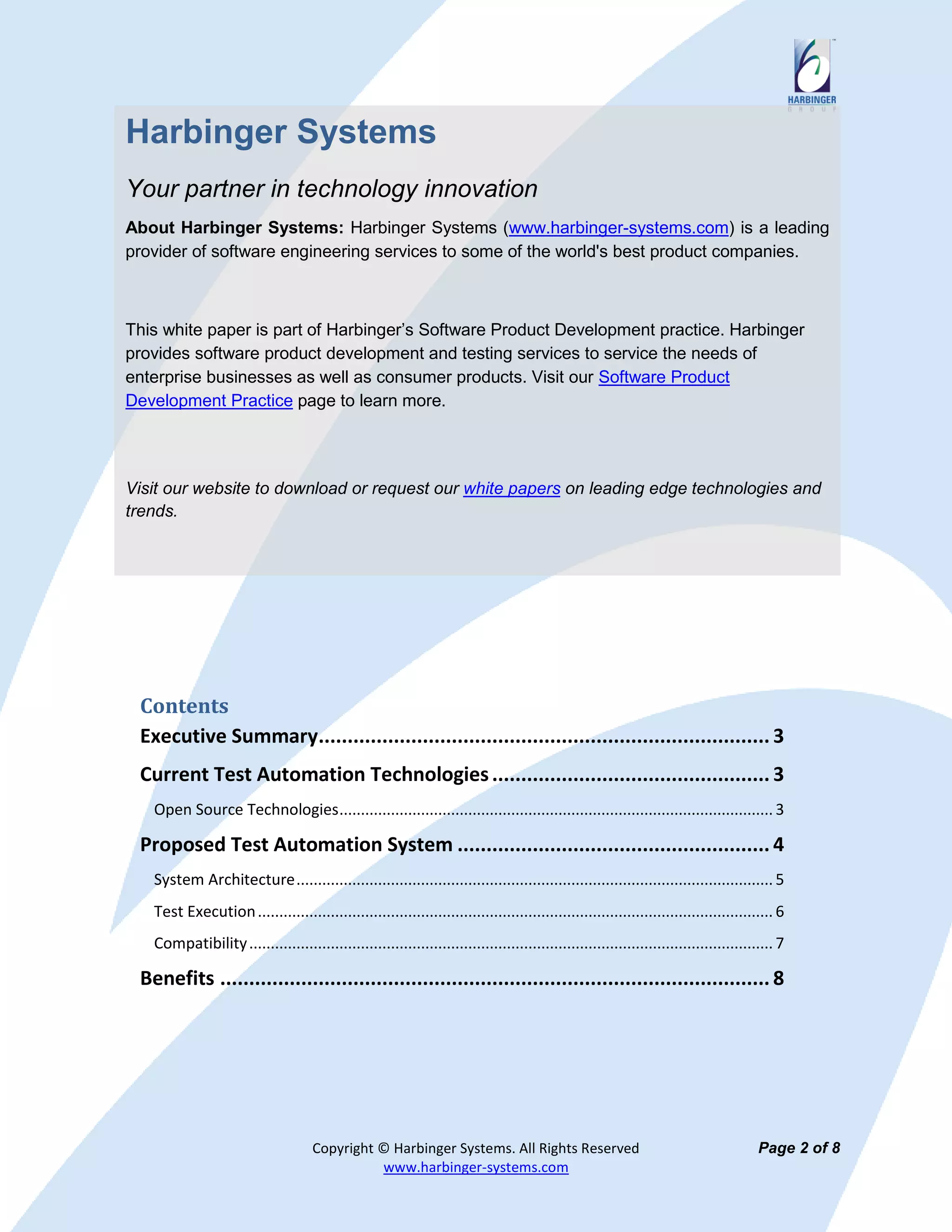 Harbinger Systems
Your partner in technology innovation
About Harbinger Systems: Harbinger Systems (www.harbinger-systems.com) is a leading
provider of software engineering services to some of the world's best product companies.



This white paper is part of Harbinger’s Software Product Development practice. Harbinger
provides software product development and testing services to service the needs of
enterprise businesses as well as consumer products. Visit our Software Product
Development Practice page to learn more.




Visit our website to download or request our white papers on leading edge technologies and
trends.




 Contents
 Executive Summary.............................................................................. 3
 Current Test Automation Technologies ................................................ 3
   Open Source Technologies ..................................................................................................... 3

 Proposed Test Automation System ...................................................... 4
   System Architecture ............................................................................................................... 5
   Test Execution ........................................................................................................................ 6
   Compatibility .......................................................................................................................... 7

 Benefits ............................................................................................... 8




                                     Copyright © Harbinger Systems. All Rights Reserved                                                Page 2 of 8
                                               www.harbinger-systems.com
 