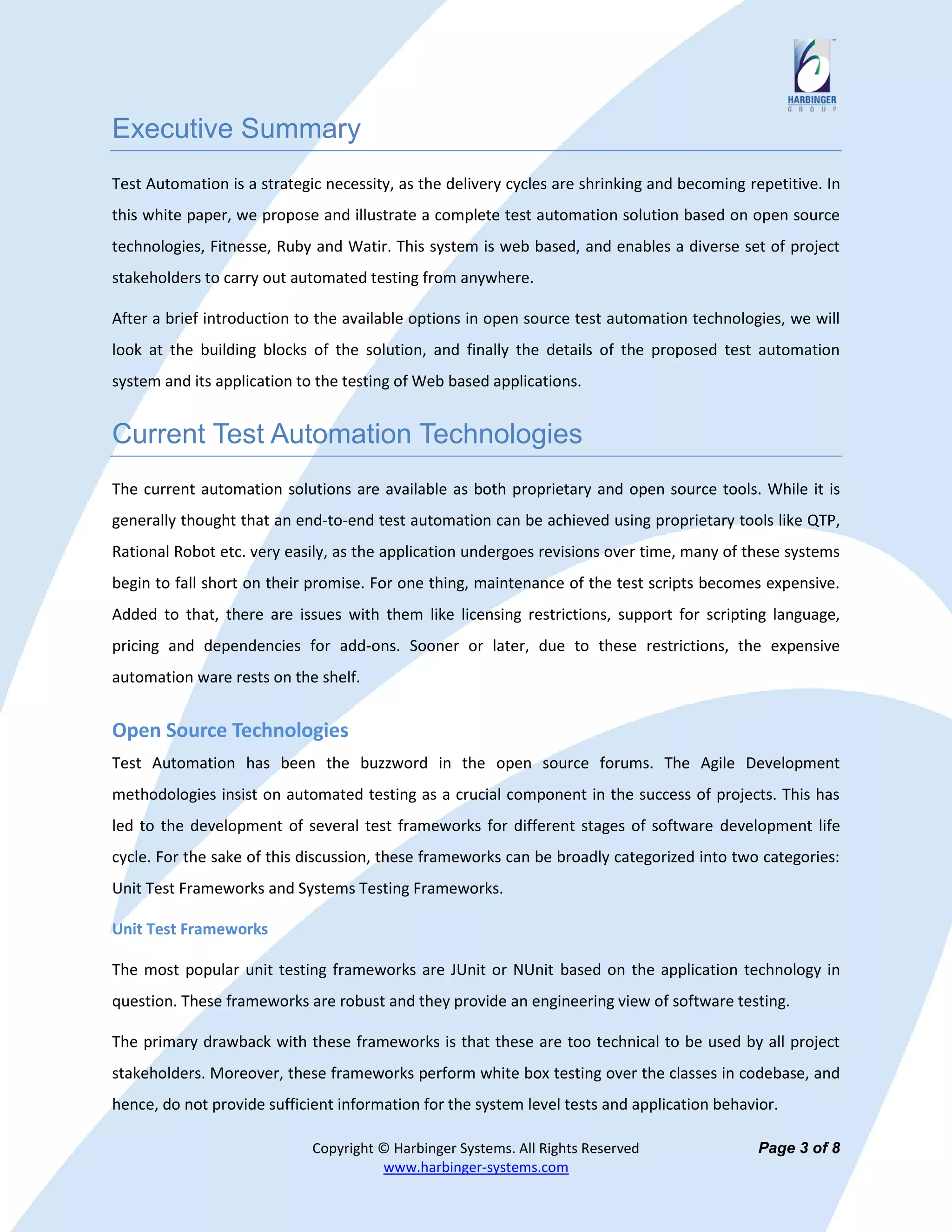 Executive Summary
Test Automation is a strategic necessity, as the delivery cycles are shrinking and becoming repetitive. In
this white paper, we propose and illustrate a complete test automation solution based on open source
technologies, Fitnesse, Ruby and Watir. This system is web based, and enables a diverse set of project
stakeholders to carry out automated testing from anywhere.

After a brief introduction to the available options in open source test automation technologies, we will
look at the building blocks of the solution, and finally the details of the proposed test automation
system and its application to the testing of Web based applications.


Current Test Automation Technologies
The current automation solutions are available as both proprietary and open source tools. While it is
generally thought that an end-to-end test automation can be achieved using proprietary tools like QTP,
Rational Robot etc. very easily, as the application undergoes revisions over time, many of these systems
begin to fall short on their promise. For one thing, maintenance of the test scripts becomes expensive.
Added to that, there are issues with them like licensing restrictions, support for scripting language,
pricing and dependencies for add-ons. Sooner or later, due to these restrictions, the expensive
automation ware rests on the shelf.


Open Source Technologies
Test Automation has been the buzzword in the open source forums. The Agile Development
methodologies insist on automated testing as a crucial component in the success of projects. This has
led to the development of several test frameworks for different stages of software development life
cycle. For the sake of this discussion, these frameworks can be broadly categorized into two categories:
Unit Test Frameworks and Systems Testing Frameworks.

Unit Test Frameworks

The most popular unit testing frameworks are JUnit or NUnit based on the application technology in
question. These frameworks are robust and they provide an engineering view of software testing.

The primary drawback with these frameworks is that these are too technical to be used by all project
stakeholders. Moreover, these frameworks perform white box testing over the classes in codebase, and
hence, do not provide sufficient information for the system level tests and application behavior.

                             Copyright © Harbinger Systems. All Rights Reserved               Page 3 of 8
                                       www.harbinger-systems.com
 