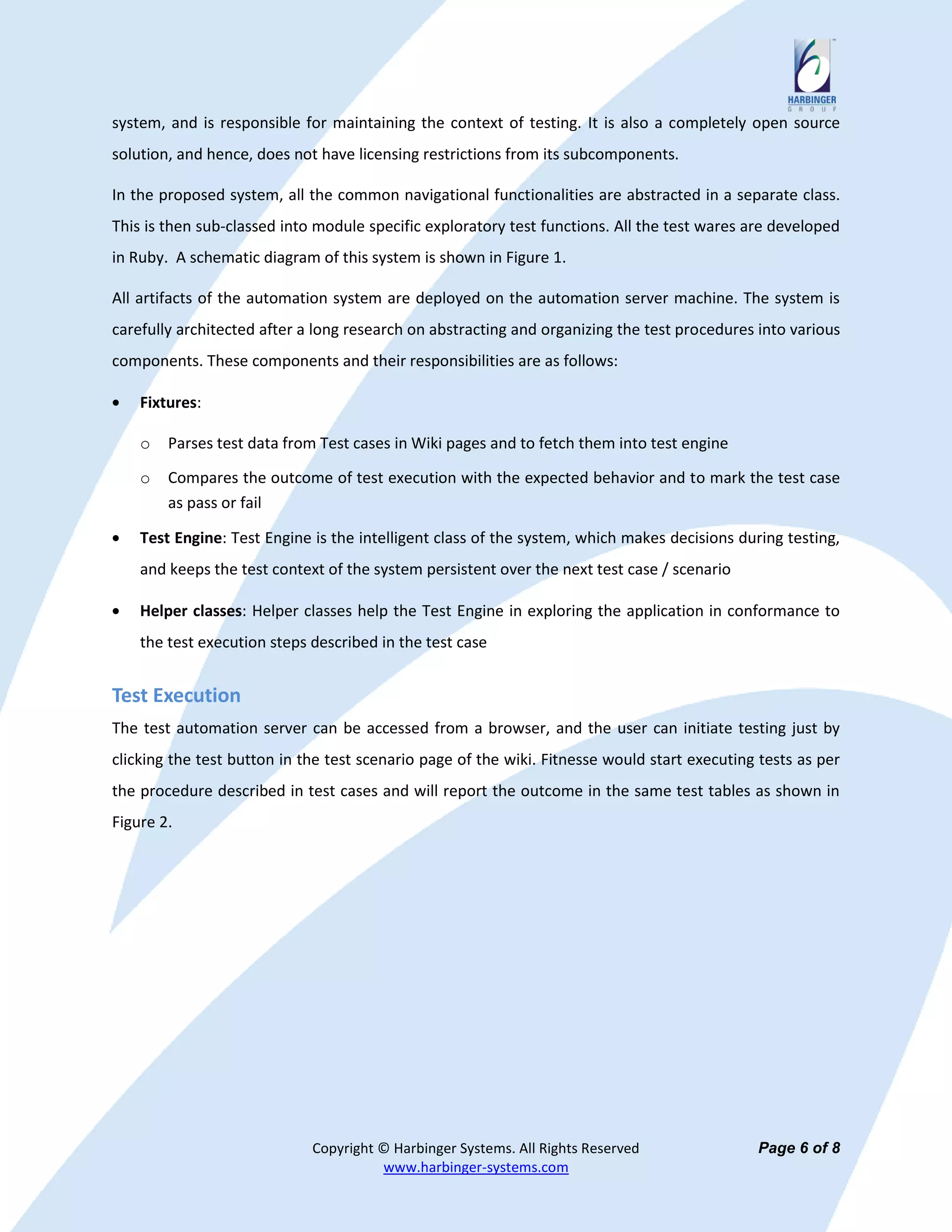 system, and is responsible for maintaining the context of testing. It is also a completely open source
solution, and hence, does not have licensing restrictions from its subcomponents.

In the proposed system, all the common navigational functionalities are abstracted in a separate class.
This is then sub-classed into module specific exploratory test functions. All the test wares are developed
in Ruby. A schematic diagram of this system is shown in Figure 1.

All artifacts of the automation system are deployed on the automation server machine. The system is
carefully architected after a long research on abstracting and organizing the test procedures into various
components. These components and their responsibilities are as follows:

    Fixtures:

    o   Parses test data from Test cases in Wiki pages and to fetch them into test engine

    o   Compares the outcome of test execution with the expected behavior and to mark the test case
        as pass or fail

    Test Engine: Test Engine is the intelligent class of the system, which makes decisions during testing,
    and keeps the test context of the system persistent over the next test case / scenario

    Helper classes: Helper classes help the Test Engine in exploring the application in conformance to
    the test execution steps described in the test case


Test Execution
The test automation server can be accessed from a browser, and the user can initiate testing just by
clicking the test button in the test scenario page of the wiki. Fitnesse would start executing tests as per
the procedure described in test cases and will report the outcome in the same test tables as shown in
Figure 2.




                             Copyright © Harbinger Systems. All Rights Reserved               Page 6 of 8
                                       www.harbinger-systems.com
 