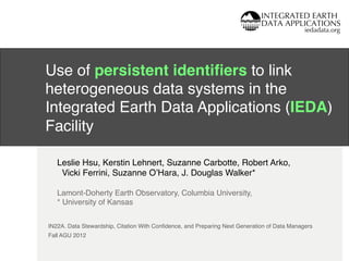 IEDA
iedadata.org
!
!
!
!
IN22A. Data Stewardship, Citation With Conﬁdence, and Preparing Next Generation of Data Managers!
Fall AGU 2012!
Use of persistent identiﬁers to link
heterogeneous data systems in the
Integrated Earth Data Applications (IEDA)
Facility!
Leslie Hsu, Kerstin Lehnert, Suzanne Carbotte, Robert Arko, !
Vicki Ferrini, Suzanne OʼHara, J. Douglas Walker*!
!
Lamont-Doherty Earth Observatory, Columbia University,!
* University of Kansas!
 