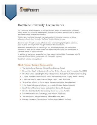 HootSuite University: Lecture Series
2012 saw over 30 lecture series by industry leaders added to the HootSuite University
library. These 20-30 minute presentations provide social media education for all levels of
learning across a wide variety of topics.
Additionally, HootSuite University has partnered with top social networks to deliver
education directly from LinkedIn, YouTube, Tumblr, Klout and more.

Students learn through concise, effective video webinars highlighting best practices,
case studies, and insight from thought leaders in the social space.
As there is a lot of content to sift through, this document provides you with a brief
summary of each lecture series to help you determine which ones you should view or
consider adding to your curriculum.
In addition to our lecture series offering, there is also the HootSuite Courseware with 75
videos and Social Media courseware with 4 separate courses.
Good luck building your syllabus!


Most Popular Lecture Series, 2012:
  •   The Shift to Social Business (Michael Brito, Edelman Digital)

  •   Do you have Klout? Understand & Grow Your Online Inﬂuence (Joe Fernandez, Klout CEO)

  •   How Real Estate is Leading the Way in Social Media (Katie Lance, Katie Lance Consulting)

  •   4 Tips & Tricks for Effective Social Media Management (Susan Murphy, Jester Creative)

  •   5 Best Practices for New Facebook Pages (Taylor Loren, HootSuite)

  •   Tactical Tips & Tricks for Social Media Success (Josh Ochs, MediaLeaders)

  •   5 Key Steps to Engaging Followers on LinkedIn (Andrew Kaplan, LinkedIn)

  •   Redeﬁnition of Traditional Media Models (Todd Defren, PR-Squared)

  •   How the Best Brands Tell Stories Using Tumblr (Ari Levine, Tumblr)

  •   Social Media for Event Marketing (Lorien Henson, HootSuite)

  •   The New Social CMO (Ian Wolfman & Mark McKinney, imc²)

  •   Building a Powerful Community on YouTube (Ryan Nugent, YouTube)
 