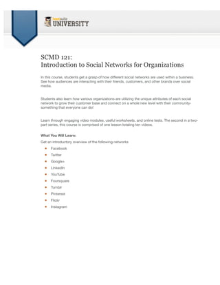SCMD 121: Introduction to Social
Networks for Organizations


Course Syllabus
In this course, students get a grasp of how different social networks are used within a business. See how
audiences are interacting with their friends, customers, and other brands over social media.

Students also learn how various organizations are utilizing the unique attributes of each social network to grow
their customer base and connect on a whole new level with their community- something that everyone can do!

Learn through engaging video modules, useful worksheets, and online tests. The second in a twopart series, this
course is comprised of one lesson totaling ten videos.


What you will learn
Get an introductory overview of the following networks
•	 Facebook
•	 Twitter
•	 Google+
•	 LinkedIn
•	 YouTube
•	 Foursquare
•	 Tumblr
•	 Pinterest
•	 Flickr
•	 Instagram
 