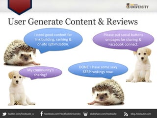 User Generate Content & Reviews
                          I need good content for                               Please put social buttons
                          link building, ranking &                               on pages for sharing &
                             onsite optimization.                                  Facebook connect.




                                                              DONE. I have some sexy
                 My community's                                 SERP rankings now.
                    sharing!




twitter.com/hootsuite_u         facebook.com/HootSuiteUniversity    slideshare.com/hootsuite     blog.hootsuite.com
 