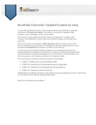 HootSuite University: Updated Content for 2013
In early 2013 HootSuite University will be updated with all new HootSuite courseware
consisting of 75 brand new videos. This course is comprised of engaging video
modules, useful worksheets, and two online exams.
The content is being updated for the ﬁrst time since August 2011 to reﬂect major
changes in the dashboard, a better video and production quality, and stronger exam
questions.
New to the content is the addition of Best Practices videos in levels 2 and 3, which
dive into strategic ways a business can manage their HootSuite dashboard. Also new is
the optional worksheets that students can utilize for their learning.
In order to become HootSuite Certiﬁed, students must complete the exams for the
Getting Started with HootSuite & HootSuite Pro modules. The HootSuite Enterprise level
provides students with additional strategies but it is important to note that students will
not have access to all of features as they are not Enterprise clients.
The social media courseware will remain the same, and includes:

  •   SCMD 110: Setting Up Your Social Media Proﬁles

  •   SCMD 120: Introduction to Social Media Across an Organization

  •   SCMD 121: Introduction to Social Networks for Organizations

  •   SCMD 140: Growing an Online Community
Additionally, the HootSuite University Lecture Series has grown signiﬁcantly in 2012, and now has
over 30 webinars from industry leading professionals.


Good luck with building your syllabus!
 