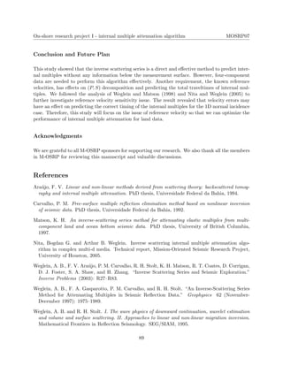 On-shore research project I - internal multiple attenuation algorithm MOSRP07
Conclusion and Future Plan
This study showed that the inverse scattering series is a direct and eﬀective method to predict inter-
nal multiples without any information below the measurement surface. However, four-component
data are needed to perform this algorithm eﬀectively. Another requirement, the known reference
velocities, has eﬀects on (P, S) decomposition and predicting the total traveltimes of internal mul-
tiples. We followed the analysis of Weglein and Matson (1998) and Nita and Weglein (2005) to
further investigate reference velocity sensitivity issue. The result revealed that velocity errors may
have an eﬀect on predicting the correct timing of the interanl multiples for the 1D normal incidence
case. Therefore, this study will focus on the issue of reference velocity so that we can optimize the
performance of internal multiple attenuation for land data.
Acknowledgments
We are grateful to all M-OSRP sponsors for supporting our research. We also thank all the members
in M-OSRP for reviewing this manuscript and valuable discussions.
References
Ara´ujo, F. V. Linear and non-linear methods derived from scattering theory: backscattered tomog-
raphy and internal multiple attenuation. PhD thesis, Universidade Federal da Bahia, 1994.
Carvalho, P. M. Free-surface multiple reﬂection elimination method based on nonlinear inversion
of seismic data. PhD thesis, Universidade Federal da Bahia, 1992.
Matson, K. H. An inverse-scattering series method for attenuating elastic multiples from multi-
component land and ocean bottom seismic data. PhD thesis, University of British Columbia,
1997.
Nita, Bogdan G. and Arthur B. Weglein. Inverse scattering internal multiple attenuation algo-
rithm in complex multi-d media. Technical report, Mission-Oriented Seismic Research Project,
University of Houston, 2005.
Weglein, A. B., F. V. Ara´ujo, P. M. Carvalho, R. H. Stolt, K. H. Matson, R. T. Coates, D. Corrigan,
D. J. Foster, S. A. Shaw, and H. Zhang. “Inverse Scattering Series and Seismic Exploration.”
Inverse Problems (2003): R27–R83.
Weglein, A. B., F. A. Gasparotto, P. M. Carvalho, and R. H. Stolt. “An Inverse-Scattering Series
Method for Attenuating Multiples in Seismic Reﬂection Data.” Geophysics 62 (November-
December 1997): 1975–1989.
Weglein, A. B. and R. H. Stolt. I. The wave physics of downward continuation, wavelet estimation
and volume and surface scattering. II. Approaches to linear and non-linear migration inversion.
Mathematical Frontiers in Reﬂection Seismology. SEG/SIAM, 1995.
89
 