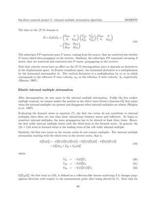 On-shore research project I - internal multiple attenuation algorithm MOSRP07
The data in the (P, S) domain is
D = G0V1G0 =
G0P 0
0 G0S
V 1
PP V 1
PS
V 1
SP V 1
SS
G0P 0
0 G0S
=
DPP DPS
DSP DSS
.
(18)
The subscripts PP represents pure P waves, coming from the source, that are scattered into further
P waves which then propagate to the receiver. Similarly, the subscripts PS represents incoming S
waves, that are scattered and converted into P waves, propagating to the receiver.
Note that velocity errors have an eﬀect on the (P, S) decomposition since it depends on derivatives
in the displacement space. In Fourier transform space, the horizontal derivative is a multiplication
by the horizontal wavenumber ik. The vertical derivative is a multiplication by iν or iη which
corresponds to the reference P wave velocity, α0, or the reference S wave velocity, β0, respectively
(Matson, 1997).
Elastic internal multiple attenuation
After decomposition, we now move to the internal multiple attenuation. Unlike the free surface
multiple removal, we cannot isolate the portion in the direct wave Green’s function Gd
0 that exists
when the internal multiples are present and disappears when internal multiples are absent (Weglein
et al., 1997).
Evaluating the forward series in equation (7), the ﬁrst two terms do not contribute to internal
multiples since there are less than three interactions between waves and reﬂectors. To begin to
construct internal multiples, the wave propagation has to be altered at least three times. Hence,
the ﬁrst order internal multiple starts with the third term in the forward series. In general, the
(2n + 1)th term in forward series is the leading term of the nth order internal multiple.
Similarly, the ﬁrst two terms in the inverse series do not remove multiples. The internal multiple
attenuation starting with the third term in the inverse series, that is
Gd
0V3Gd
0 = −Gd
0V1Gd
0V1Gd
0V1Gd
0 − Gd
0V1Gd
0V2Gd
0 − Gd
0V2Gd
0V1Gd
0
= Gd
0(V33 + V32 + V31)Gd
0
(19)
where
V31 = −V2Gd
0V1, (20)
V32 = −V1Gd
0V2, (21)
V33 = −V1Gd
0V1Gd
0V1. (22)
Gd
0V33Gd
0, the ﬁrst term in (19), is deﬁned as a reﬂection-like inverse scattering if it changes prop-
agation direction with respect to the measurement point after being altered by V1. Note that for
80
 