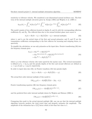 On-shore research project I - internal multiple attenuation algorithm MOSRP07
sensitivity to reference velocity. We considered a one dimensional normal incidence case. The ﬁrst
term of the internal multiple sub-series given by Ara´ujo (1994) and Weglein et al. (1997) is
b3IM (kz) =
∞
−∞
dz1b1(z1)eikzz1
z1−
−∞
dz2b1(z2)e−ikzz2
∞
z2+
dz3b1(z3)eikzz3 (32)
The model consists of two reﬂectors located at depths Z1 and Z2 with the corresponding reﬂection
coeﬃcients R1 and R2. The reﬂected data due to the normal incident plane wave source is
b1(t) = R1δ(t − t1) + R2T1T1δ(t − t2) + internal multiples. (33)
where t1 and t2 are the arrival times of the ﬁrst and second primaries; and T1 and T1 are the
transmission coeﬃcients corresponding to the ﬁrst reﬂector for incoming and outgoing waves, re-
spectively.
To simplify the calculation, we use only primaries as the input data. Fourier transforming (33) into
the frequency domain gives
b1(ω) = R1eiωt1
+ R2T1T1eiωt2
= R1ei(2ω/c0)(c0t1/2)
+ R2T1T1ei(2ω/c0)(c0t2/2)
= R1eikzz1
+ R2T1T1eikzz2
(34)
where c0 is the reference velocity (the water speed for the marine case). The vertical wavenumber
is deﬁned as kz = 2ω/c0 and the pseudo depths of the ﬁrst and second reﬂectors are deﬁned as
z1 = c0t1/2 and z2 = c0t2/2, respectively.
In order to input data into (32), we Fourier transform (34) into pseudo depth
b1(z) = R1δ(z − z1) + R2T1T1δ(z − z2). (35)
The actual ﬁrst order internal multiple of this model is
IMactual(t) = −R1R2
2T1T1δ(t − (2t2 − t1)). (36)
Fourier transforming equation (36) into frequency domain gives
IMactual(ω) = −R1R2
2T1T1eiω(2t2−t1))
, (37)
and the predicted ﬁrst order internal multiple shown by Weglein and Matson (1998) is
IMest(ω) = R1R2
2T2
1 T1
2
eiω(2t2−t1))
. (38)
Comparing this result to the actual internal multiple (36), one can see that the internal multiple
algorithm correctly predicts the total travel time and properly estimates the amplitude. The
amplitude of the estimation has a T1T1 factor which is less than but close to 1.
83
 