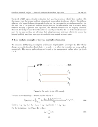 On-shore research project I - internal multiple attenuation algorithm MOSRP07
The result of (43) agrees with the estimation that uses true reference velocity (see equation (38).
One can see that the internal multiple estimation is independent of reference velocity. The diﬀerent
reference velocities will change the pseudo depths and the corresponding vertical wavenumbers but
the total time of the predicted multiple remain accurate. In other words, even if we use a wrong
reference velocity to perform this algorithm, the internal multiples will be properly predicted.
However, the independence from the reference velocity is only true for the 1-D normal incidence
case. In the next section, we will show that using inaccurate reference velocity to process the
internal multiple algorithm may cause errors in the non-normal incidence case.
A 1.5D analytic example of internal multiple attenuation
We consider a 2-D layering model given by Nita and Weglein (2005) (see Figure 1). The velocity
changes across the interfaces located at z = za and z = zb where the velocities are c0, c1, and c2,
respectively. The sources and receivers are located at the measurement surface where the depth
z = 0.
Figure 1: The model for the 1.5D example
The data in the frequency ω domain can be written as
D(xh, 0; ω) =
1
2π
∞
−∞
dkh
R1 + T1R2T1eiν1(zb−za) + · · ·
iqs
eikzza
eikhxh
. (44)
where kz = qg + qs, kh = kg − ks, xh = (xg − xs)/2, and ν1 = q1g + q1s.
For the ﬁrst primary (see Figure 2), we have
qs =
ω
c0
cosθ. (45)
85
 