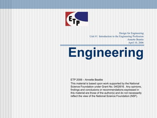 Design for Engineering
Unit #1 Introduction to the Engineering Profession
Annette Beattie
April 10, 2006
Engineering
ETP 2006 – Annette Beattie
This material is based upon work supported by the National
Science Foundation under Grant No. 0402616. Any opinions,
findings and conclusions or recommendations expressed in
this material are those of the author(s) and do not necessarily
reflect the view of the National Science Foundation (NSF).
 