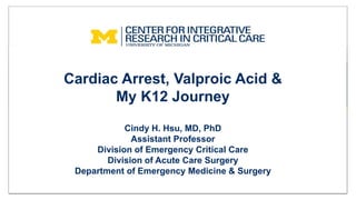 Cardiac Arrest, Valproic Acid &
My K12 Journey
Cindy H. Hsu, MD, PhD
Assistant Professor
Division of Emergency Critical Care
Division of Acute Care Surgery
Department of Emergency Medicine & Surgery
 